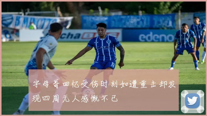 字母哥回忆受伤时刻如遭重击却发现四周无人感慨不已