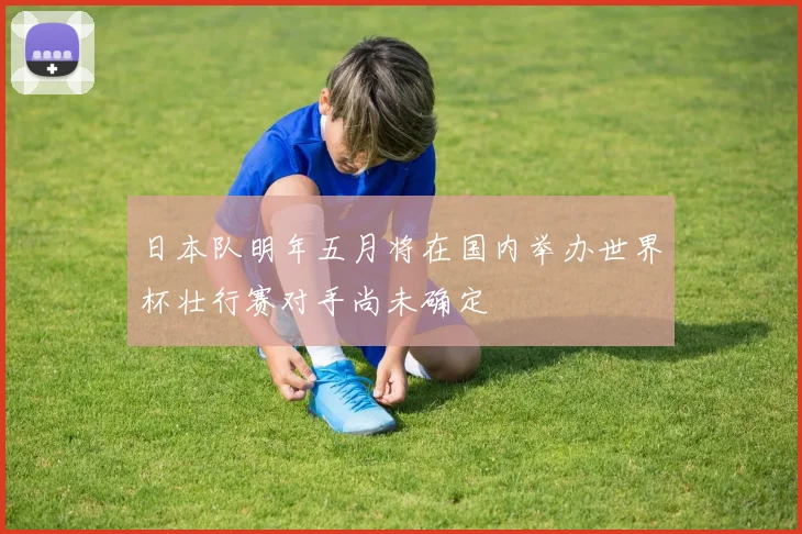 日本队明年五月将在国内举办世界杯壮行赛对手尚未确定