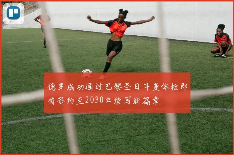 德罗成功通过巴黎圣日耳曼体检即将签约至2030年续写新篇章