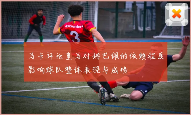 马卡评论皇马对姆巴佩的依赖程度影响球队整体表现与成绩