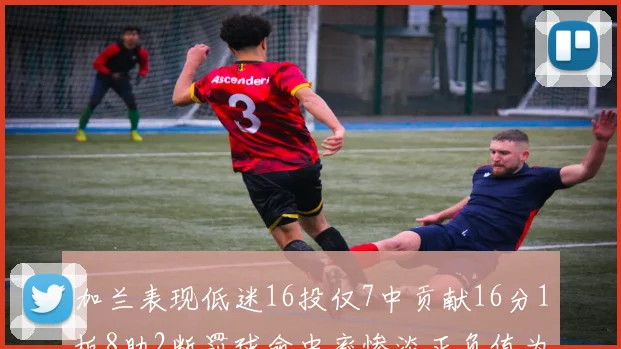 加兰表现低迷16投仅7中贡献16分1板8助2断罚球命中率惨淡正负值为负24