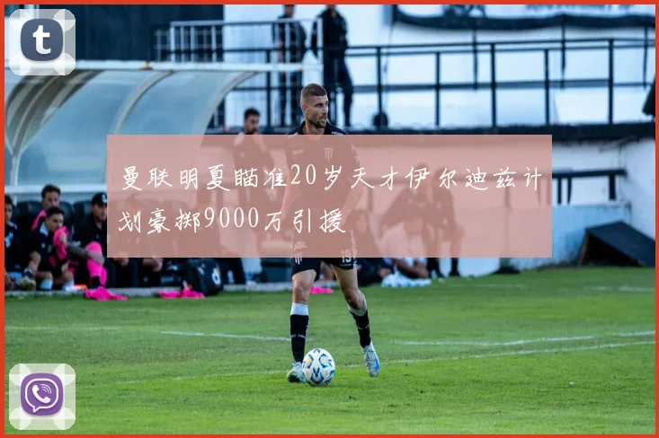 曼联明夏瞄准20岁天才伊尔迪兹计划豪掷9000万引援