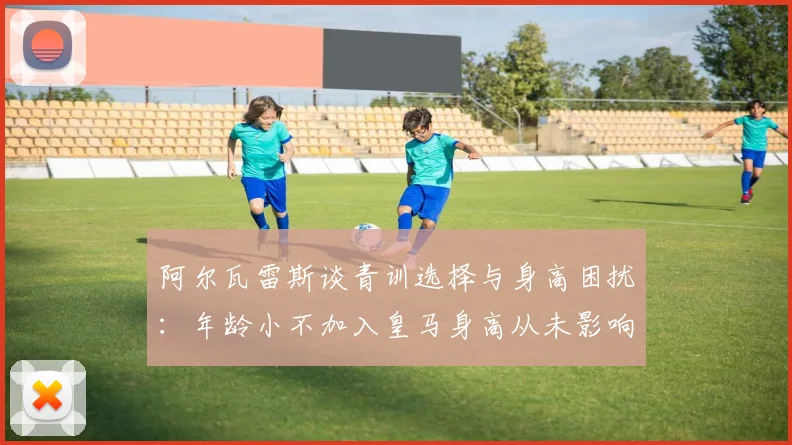 阿尔瓦雷斯谈青训选择与身高困扰：年龄小不加入皇马身高从未影响我