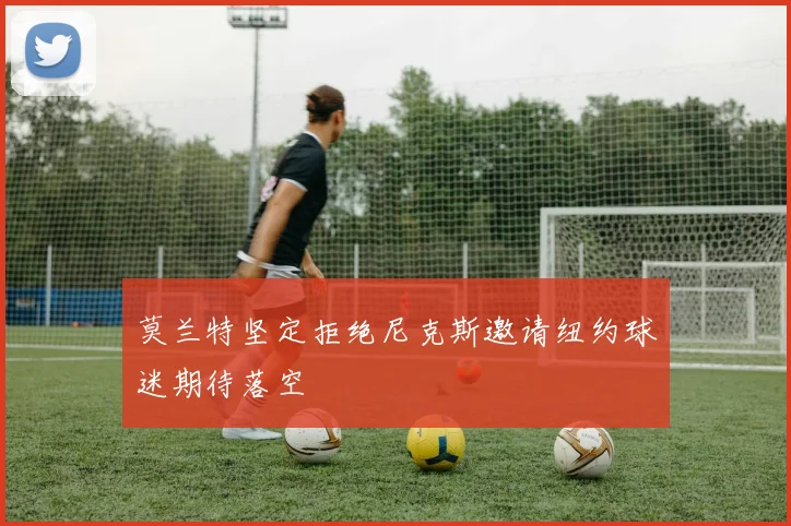 莫兰特坚定拒绝尼克斯邀请纽约球迷期待落空
