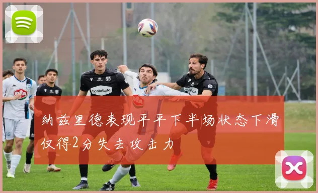 纳兹里德表现平平下半场状态下滑仅得2分失去攻击力