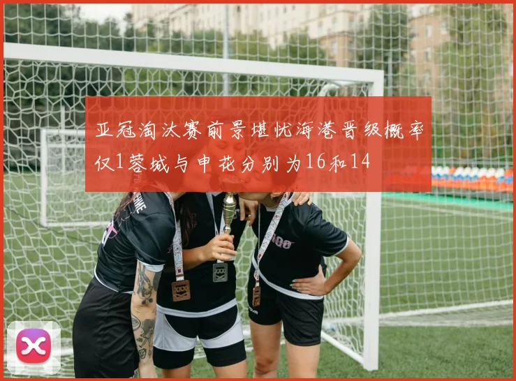 亚冠淘汰赛前景堪忧海港晋级概率仅1蓉城与申花分别为16和14