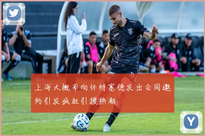 上海大概率向怀特塞德发出合同邀约引发疯狂引援热潮