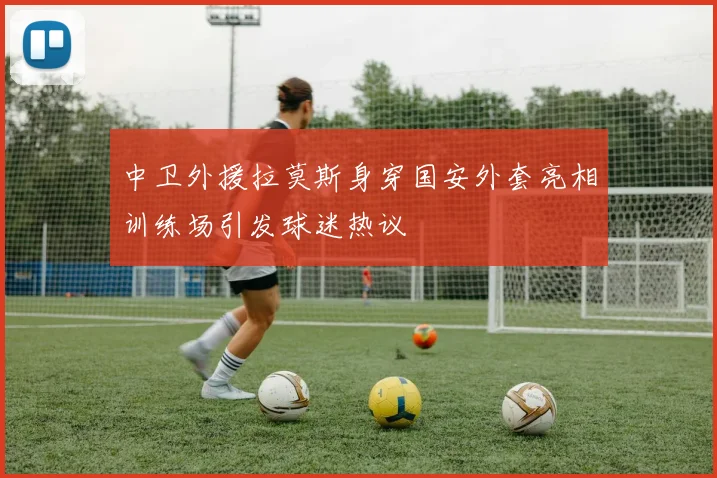 中卫外援拉莫斯身穿国安外套亮相训练场引发球迷热议