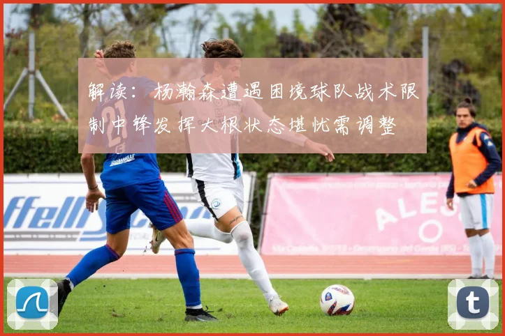 解读：杨瀚森遭遇困境球队战术限制中锋发挥大根状态堪忧需调整