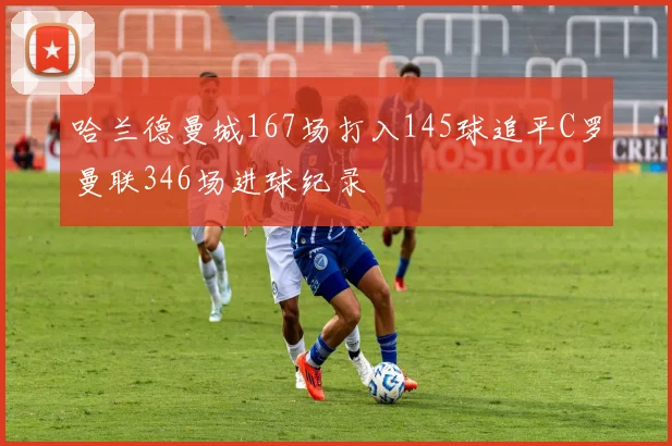 哈兰德曼城167场打入145球追平C罗曼联346场进球纪录