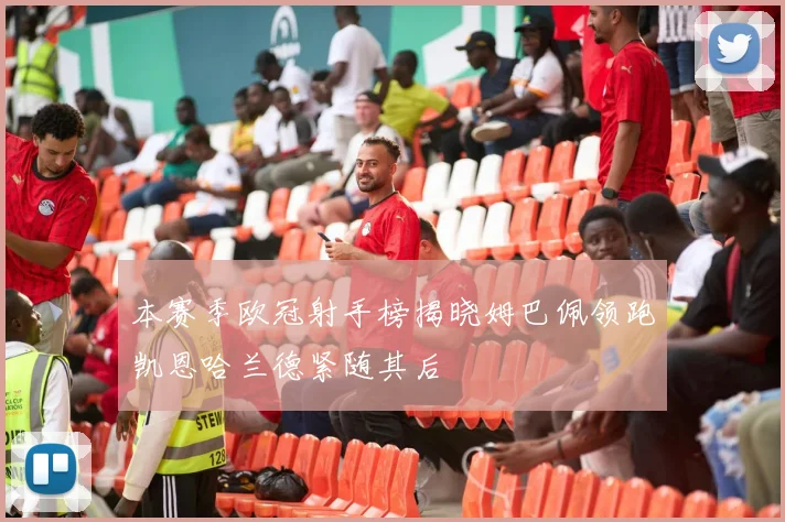 本赛季欧冠射手榜揭晓姆巴佩领跑凯恩哈兰德紧随其后
