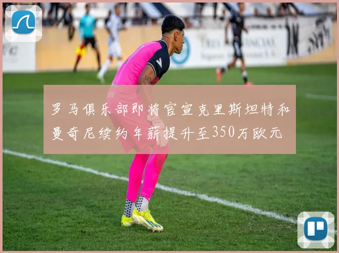 罗马俱乐部即将官宣克里斯坦特和曼奇尼续约年薪提升至350万欧元