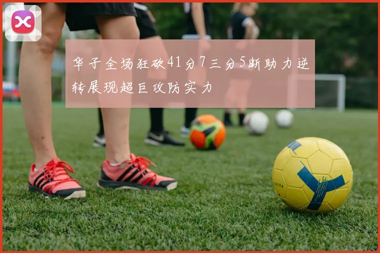 华子全场狂砍41分7三分5断助力逆转展现超巨攻防实力