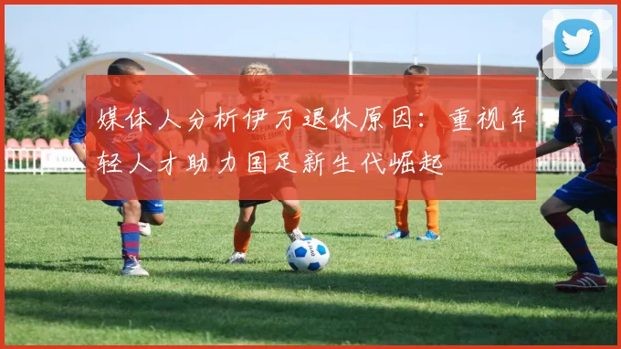 媒体人分析伊万退休原因：重视年轻人才助力国足新生代崛起