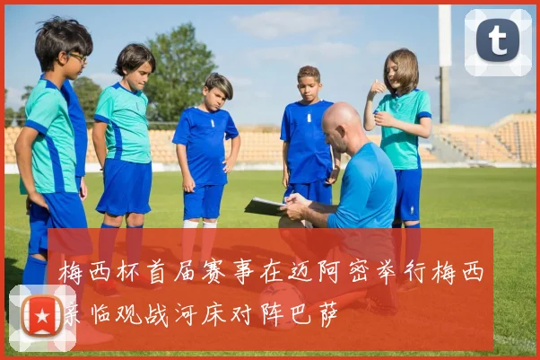 梅西杯首届赛事在迈阿密举行梅西亲临观战河床对阵巴萨