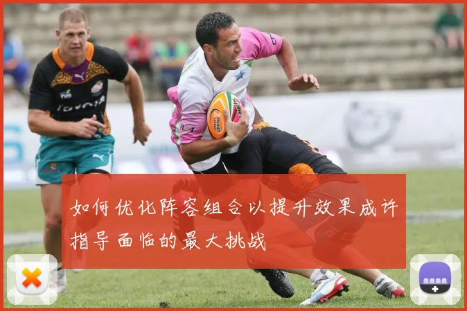 如何优化阵容组合以提升效果成许指导面临的最大挑战