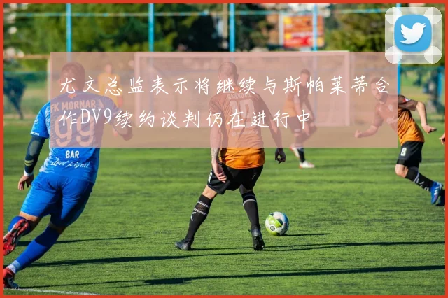 尤文总监表示将继续与斯帕莱蒂合作DV9续约谈判仍在进行中