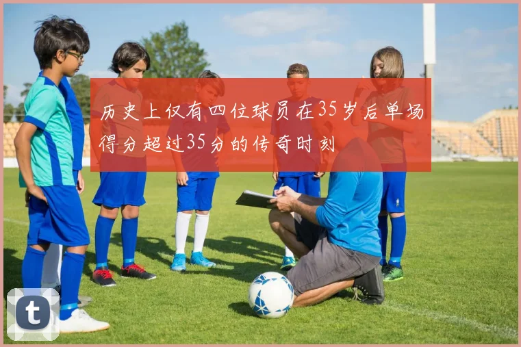 历史上仅有四位球员在35岁后单场得分超过35分的传奇时刻