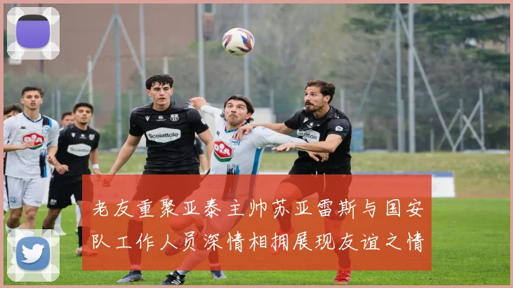 老友重聚亚泰主帅苏亚雷斯与国安队工作人员深情相拥展现友谊之情
