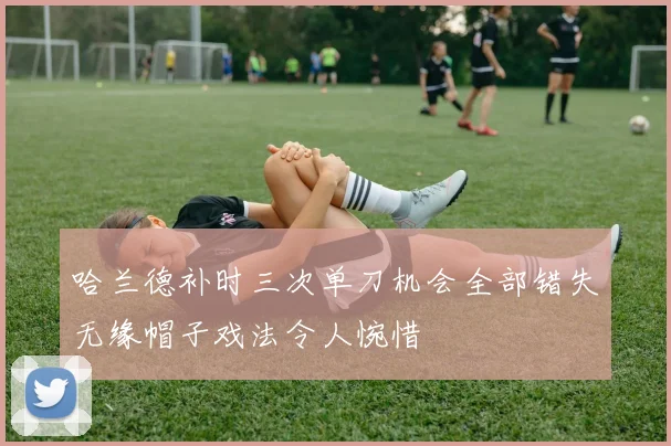 哈兰德补时三次单刀机会全部错失无缘帽子戏法令人惋惜