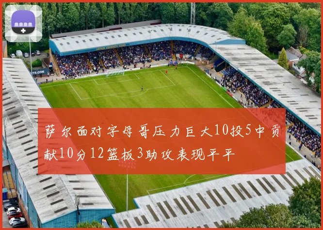 萨尔面对字母哥压力巨大10投5中贡献10分12篮板3助攻表现平平