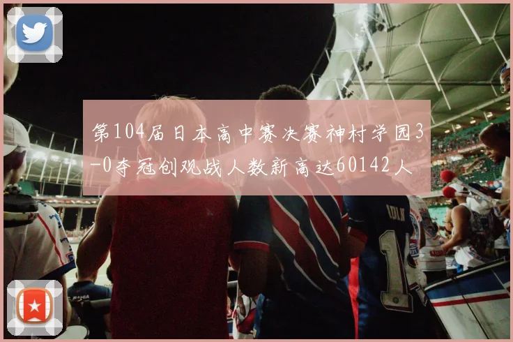 第104届日本高中赛决赛神村学园3-0夺冠创观战人数新高达60142人