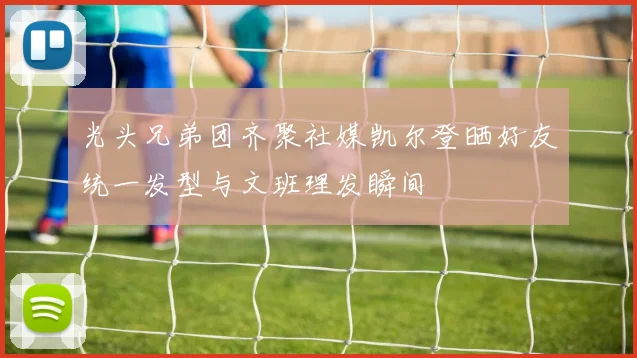 光头兄弟团齐聚社媒凯尔登晒好友统一发型与文班理发瞬间