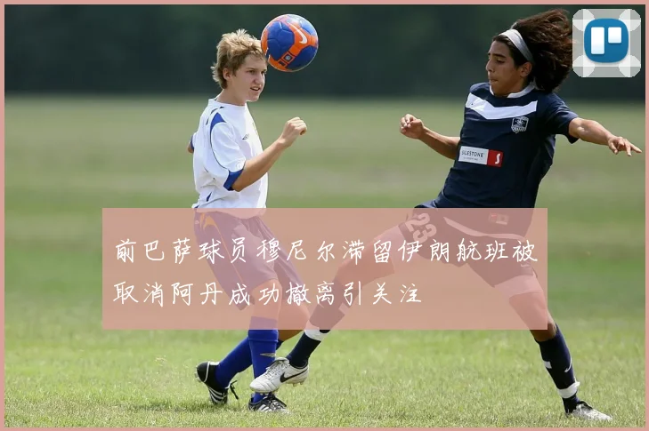 前巴萨球员穆尼尔滞留伊朗航班被取消阿丹成功撤离引关注