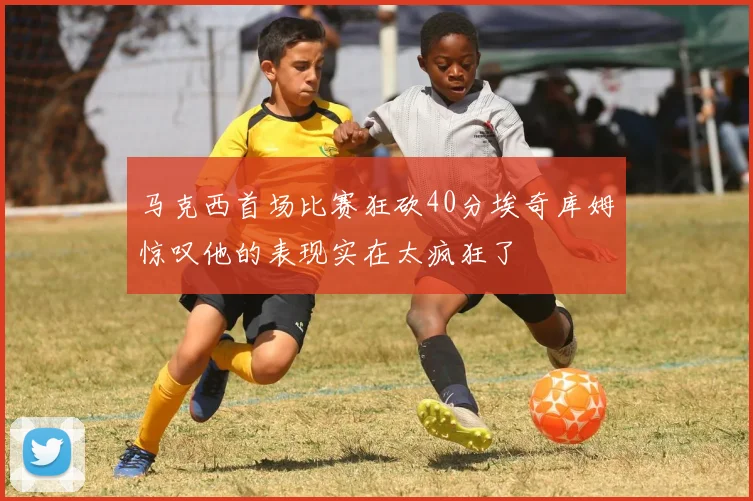 马克西首场比赛狂砍40分埃奇库姆惊叹他的表现实在太疯狂了