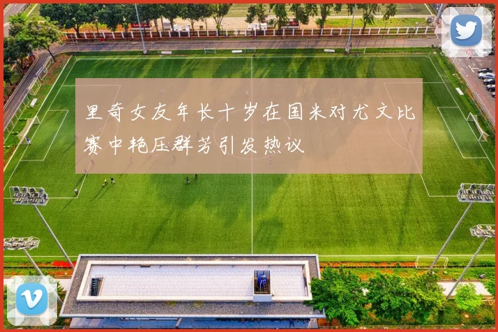 里奇女友年长十岁在国米对尤文比赛中艳压群芳引发热议