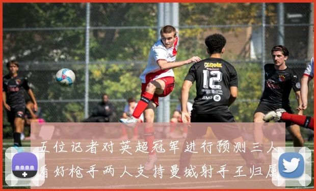 五位记者对英超冠军进行预测三人看好枪手两人支持曼城射手王归属无疑